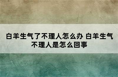 白羊生气了不理人怎么办 白羊生气不理人是怎么回事